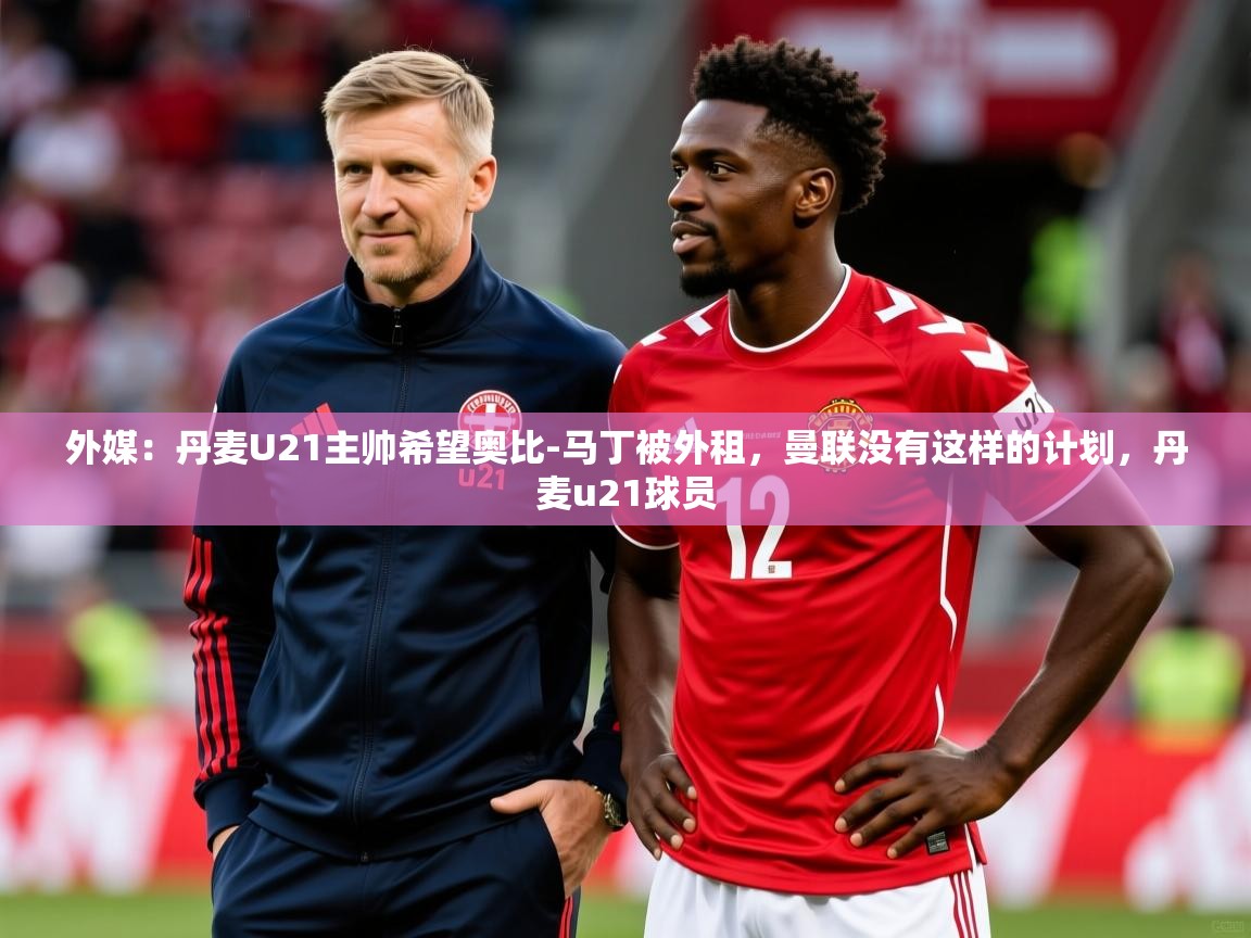 2025开云体育app网页版入口外媒：丹麦U21主帅希望奥比-马丁被外租，曼联没有这样的计划，丹麦u21球员  第1张