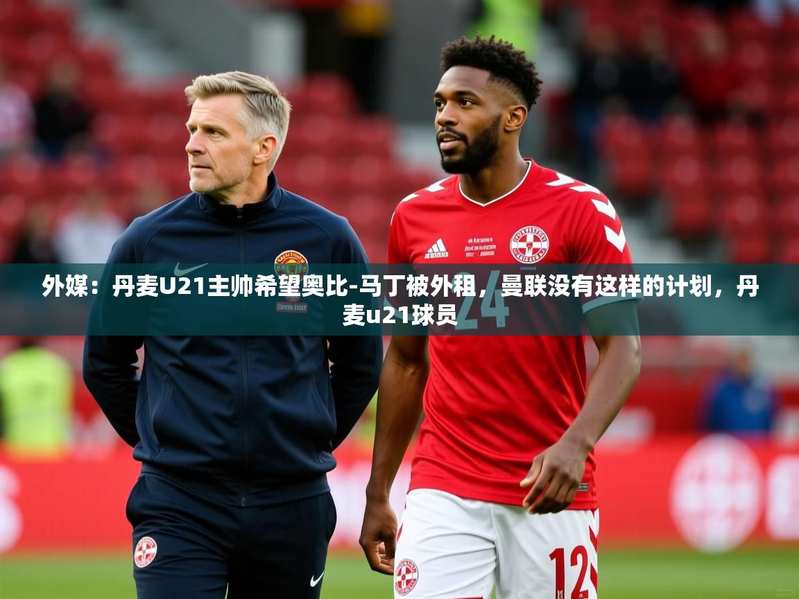 2025开云体育app网页版入口外媒：丹麦U21主帅希望奥比-马丁被外租，曼联没有这样的计划，丹麦u21球员  第2张