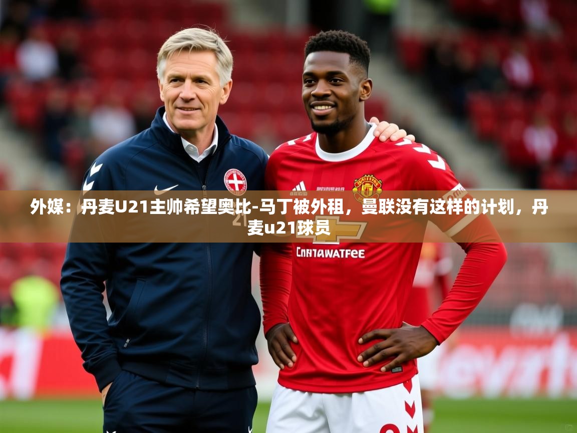 2025开云体育app网页版入口外媒：丹麦U21主帅希望奥比-马丁被外租，曼联没有这样的计划，丹麦u21球员  第3张