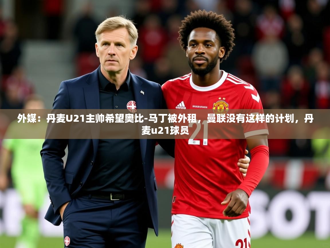 2025开云体育app网页版入口外媒：丹麦U21主帅希望奥比-马丁被外租，曼联没有这样的计划，丹麦u21球员  第4张