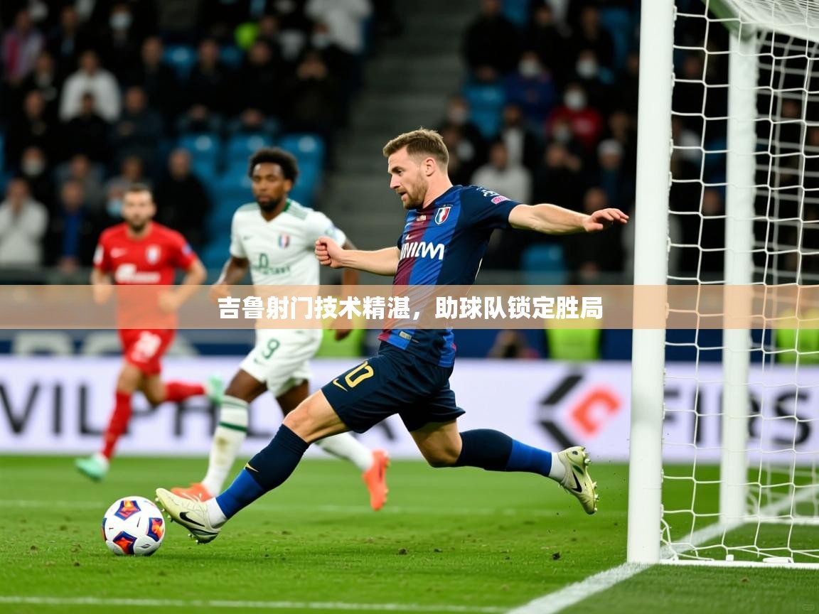 2026云开体育官网吉鲁射门技术精湛，助球队锁定胜局  第1张